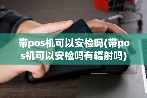 带pos机可以安检吗(带pos机可以安检吗有辐射吗)