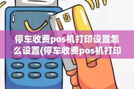 停车收费pos机打印设置怎么设置(停车收费pos机打印设置) 停车收费pos机打印设置怎么设置(停车收费pos机打印设置)