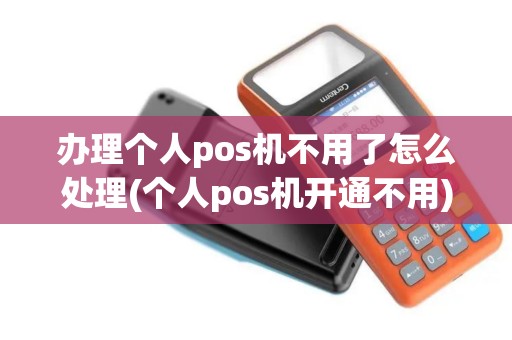 办理个人pos机不用了怎么处理(个人pos机开通不用)