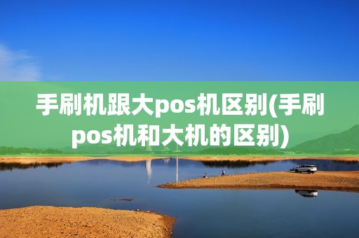 手刷机跟大pos机区别(手刷pos机和大机的区别)
