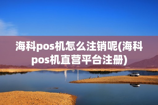 海科pos机怎么注销呢(海科pos机直营平台注册)