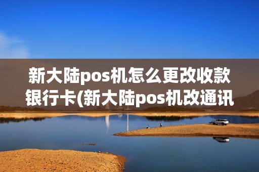 新大陆pos机怎么更改收款银行卡(新大陆pos机改通讯) 新大陆pos机怎么更改收款银行卡(新大陆pos机改通讯)