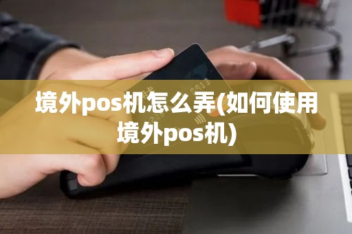 境外pos机怎么弄(如何使用境外pos机)