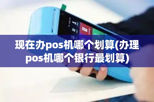 现在办pos机哪个划算(办理pos机哪个银行最划算)