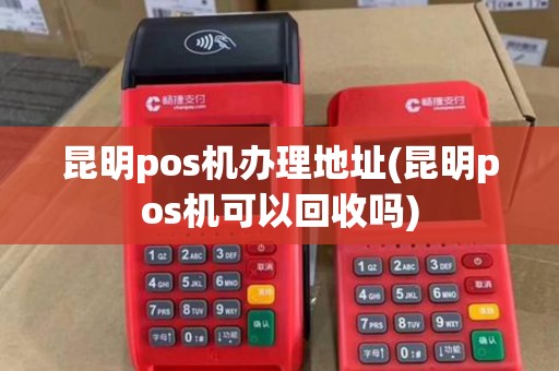 昆明pos机办理地址(昆明pos机可以回收吗)