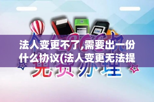 法人变更不了,需要出一份什么协议(法人变更无法提供pos机)