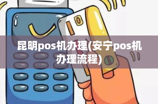昆明pos机办理(安宁pos机办理流程) 昆明pos机办理(安宁pos机办理流程)