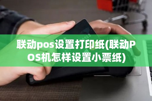 联动pos设置打印纸(联动POS机怎样设置小票纸)