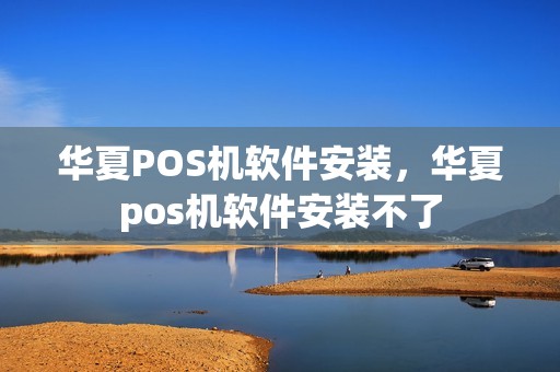 华夏POS机软件安装，华夏pos机软件安装不了