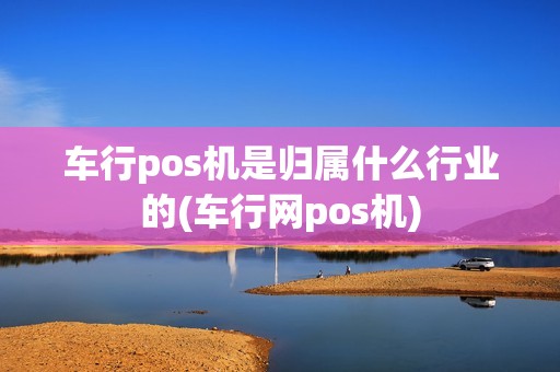 车行pos机是归属什么行业的(车行网pos机) 车行pos机是归属什么行业的(车行网pos机)