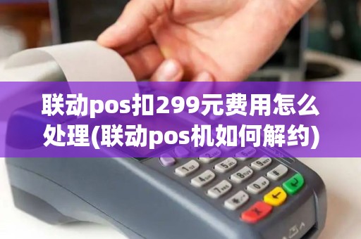 联动pos扣299元费用怎么处理(联动pos机如何解约) 联动pos扣299元费用怎么处理(联动pos机如何解约)