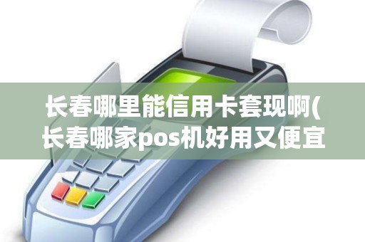 长春哪里能信用卡套现啊(长春哪家pos机好用又便宜)