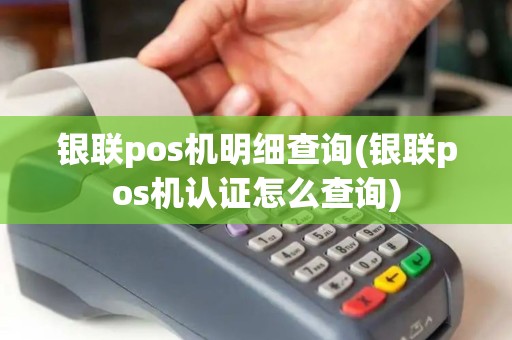 银联pos机明细查询(银联pos机认证怎么查询)