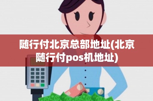 随行付北京总部地址(北京随行付pos机地址)