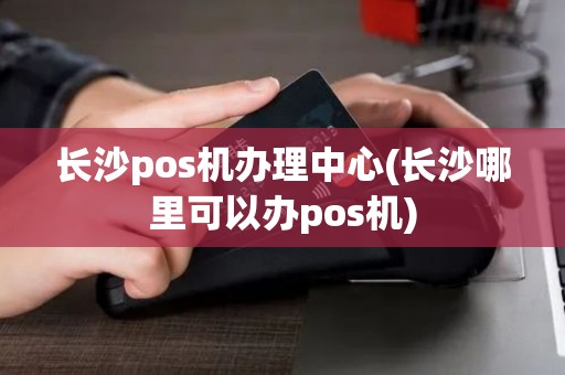 长沙pos机办理中心(长沙哪里可以办pos机)