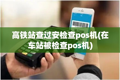 高铁站查过安检查pos机(在车站被检查pos机)