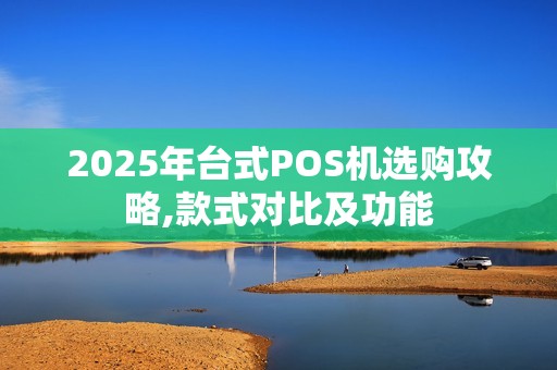 2025年台式POS机选购攻略,款式对比及功能