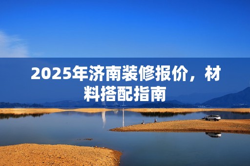2025年济南装修报价，材料搭配指南