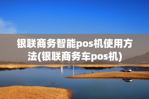 银联商务智能pos机使用方法(银联商务车pos机)