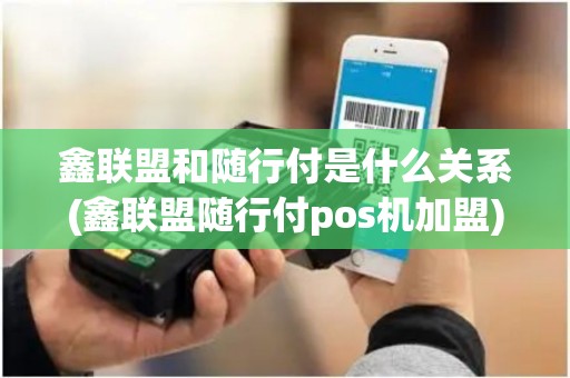 鑫联盟和随行付是什么关系(鑫联盟随行付pos机加盟)