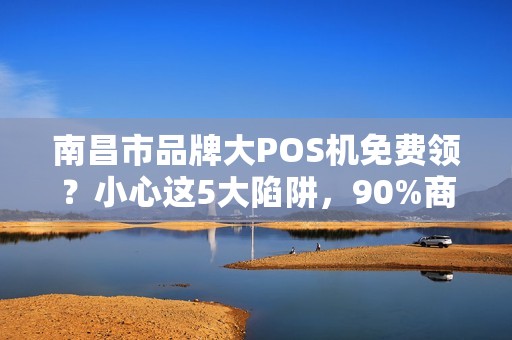南昌市品牌大POS机免费领？小心这5大陷阱，90%商家已中招！