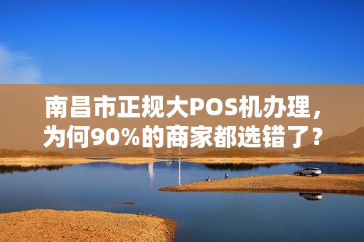 南昌市正规大POS机办理，为何90%的商家都选错了？揭秘3大隐藏陷阱！
