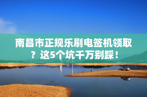南昌市正规乐刷电签机领取？这5个坑千万别踩！