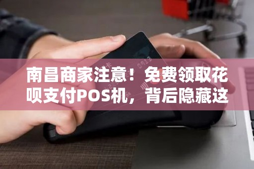 南昌商家注意！免费领取花呗支付POS机，背后隐藏这些坑你知道吗？