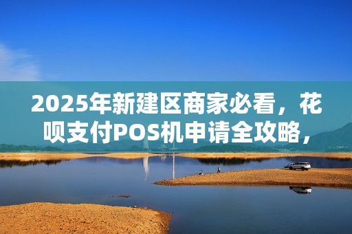 2025年新建区商家必看，花呗支付POS机申请全攻略，错过再等一年？