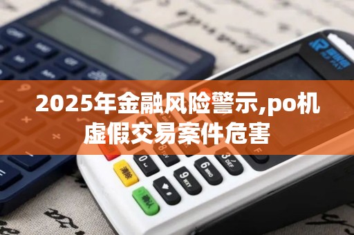 2025年金融风险警示,po机虚假交易案件危害