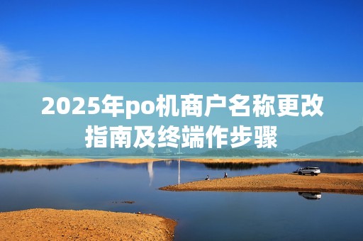 2025年po机商户名称更改指南及终端作步骤