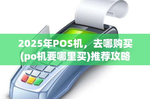 2025年POS机，去哪购买(po机要哪里买)推荐攻略