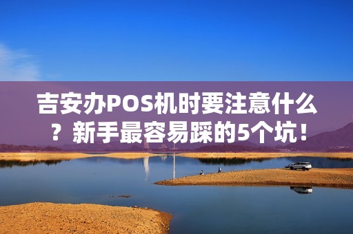 吉安办POS机时要注意什么?新手最容易踩的5个坑! 吉安办POS机时要注意什么?新手最容易踩的5个坑!