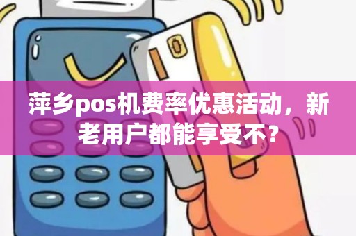 萍乡pos机费率优惠活动，新老用户都能享受不？