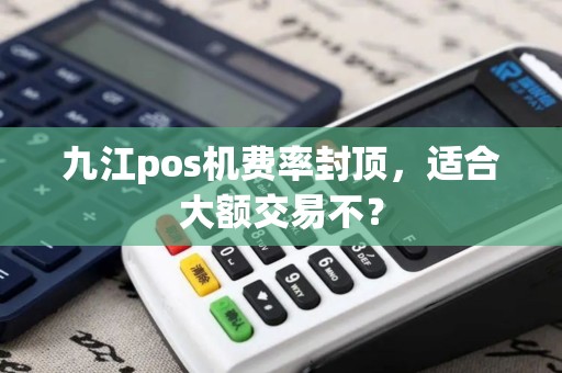 九江pos机费率封顶,适合大额交易不? 九江pos机费率封顶,适合大额交易不?
