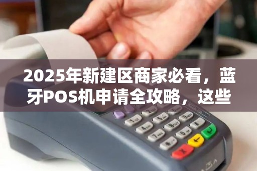2025年新建区商家必看，蓝牙POS机申请全攻略，这些隐藏福利你领了吗？