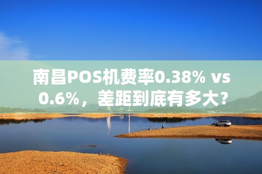 南昌POS机费率0.38% vs 0.6%，差距到底有多大？