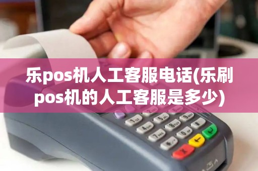 乐pos机人工客服电话(乐刷pos机的人工客服是多少)