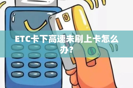 ETC卡下高速未刷上卡怎么办？