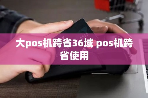 大pos机跨省36域 pos机跨省使用