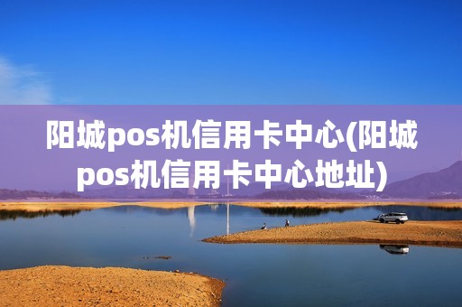 阳城pos机信用卡中心(阳城pos机信用卡中心地址)
