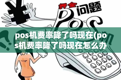 pos机费率降了吗现在(pos机费率降了吗现在怎么办)