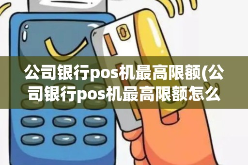 公司银行pos机最高限额(公司银行pos机最高限额怎么查)
