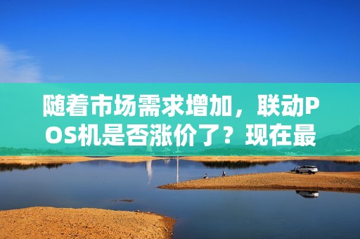 随着市场需求增加，联动POS机是否涨价了？现在最新价格是多少？