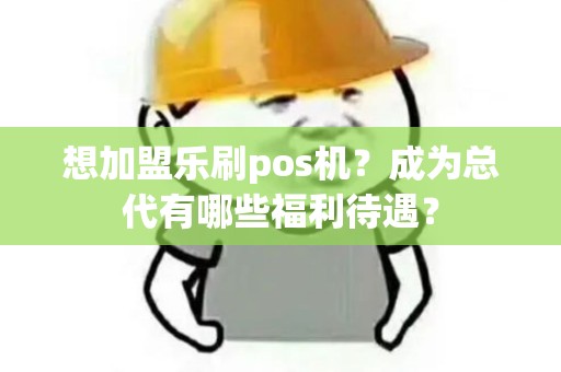 想加盟乐刷pos机？成为总代有哪些福利待遇？