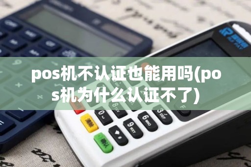 pos机不认证也能用吗(pos机为什么认证不了)