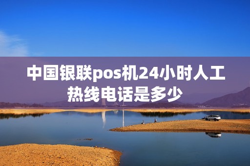 中国银联pos机24小时人工热线电话是多少