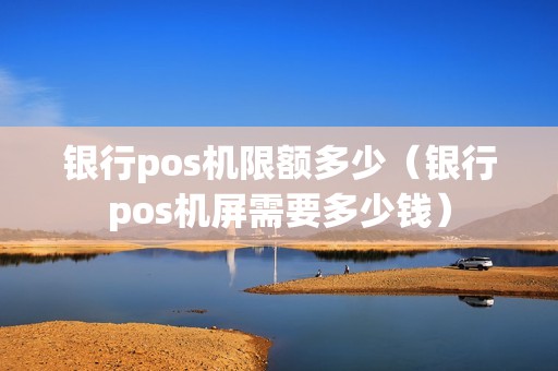 银行pos机限额多少（银行pos机屏需要多少钱）