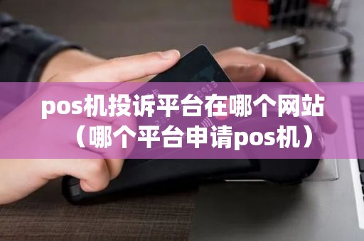 pos机投诉平台在哪个网站（哪个平台申请pos机）