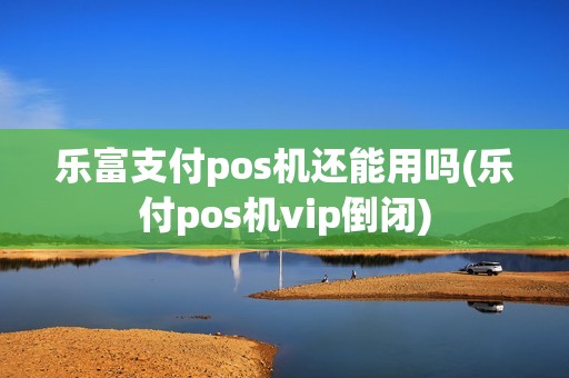 乐富支付pos机还能用吗(乐付pos机vip倒闭)